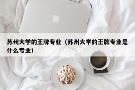 苏州大学的王牌专业（苏州大学的王牌专业是什么专业）