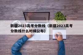 新疆2023高考分数线（新疆2023高考分数线什么时候公布）