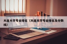 大连大学专业排名（大连大学专业排名及分数线）