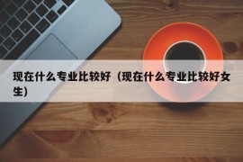 现在什么专业比较好（现在什么专业比较好女生）