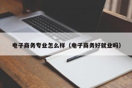 电子商务专业怎么样（电子商务好就业吗）