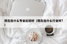 现在选什么专业比较好（现在选什么行业好?）