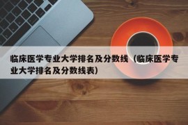 临床医学专业大学排名及分数线（临床医学专业大学排名及分数线表）