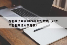 西北政法大学2024录取分数线（2021年西北政法大学分数）