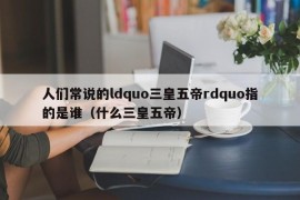 人们常说的ldquo三皇五帝rdquo指的是谁（什么三皇五帝）