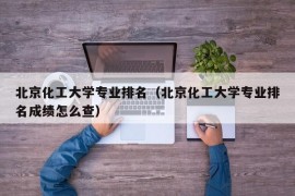 北京化工大学专业排名（北京化工大学专业排名成绩怎么查）