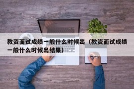 教资面试成绩一般什么时候出（教资面试成绩一般什么时候出结果）