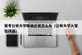 报考公安大学眼睛近视怎么办（公安大学入警后待遇）