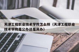 天津工程职业技术学院怎么样（天津工程职业技术学院是公办还是民办）