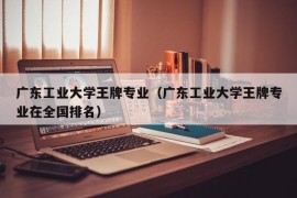 广东工业大学王牌专业（广东工业大学王牌专业在全国排名）