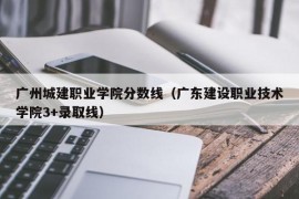 广州城建职业学院分数线（广东建设职业技术学院3+录取线）