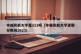 中国民航大学是211吗（中国民航大学录取分数线2023）