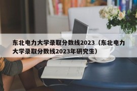 东北电力大学录取分数线2023（东北电力大学录取分数线2023年研究生）