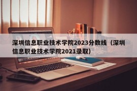 深圳信息职业技术学院2023分数线（深圳信息职业技术学院2021录取）