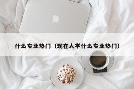 什么专业热门（现在大学什么专业热门）