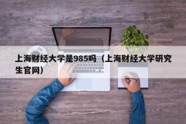 上海财经大学是985吗（上海财经大学研究生官网）