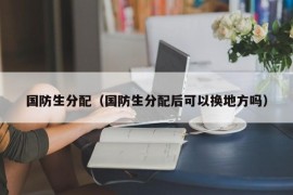 国防生分配（国防生分配后可以换地方吗）