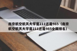 南京航空航天大学是211还是985（南京航空航天大学是211还是985全国排名）