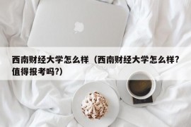 西南财经大学怎么样（西南财经大学怎么样?值得报考吗?）