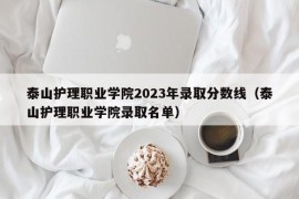 泰山护理职业学院2023年录取分数线（泰山护理职业学院录取名单）