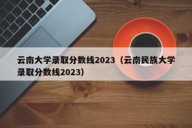 云南大学录取分数线2023（云南民族大学录取分数线2023）