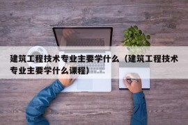 建筑工程技术专业主要学什么（建筑工程技术专业主要学什么课程）