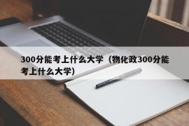 300分能考上什么大学（物化政300分能考上什么大学）