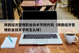 陕西经济管理职业技术学院代码（陕西经济管理职业技术学院怎么样）