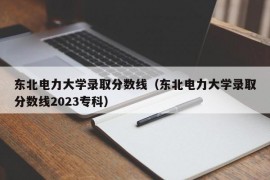 东北电力大学录取分数线（东北电力大学录取分数线2023专科）