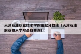 天津石油职业技术学院录取分数线（天津石油职业技术学院录取查询）