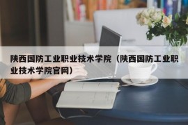 陕西国防工业职业技术学院（陕西国防工业职业技术学院官网）