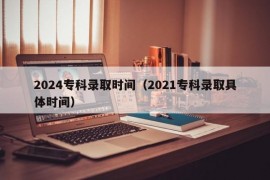 2024专科录取时间（2021专科录取具体时间）