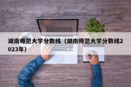 湖南师范大学分数线（湖南师范大学分数线2023年）