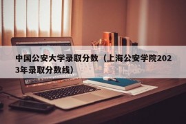 中国公安大学录取分数（上海公安学院2023年录取分数线）