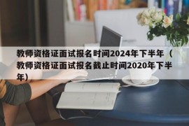 教师资格证面试报名时间2024年下半年（教师资格证面试报名截止时间2020年下半年）