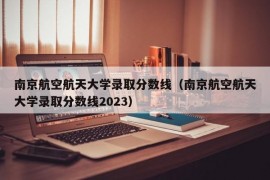 南京航空航天大学录取分数线（南京航空航天大学录取分数线2023）