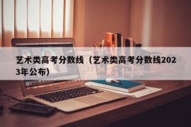 艺术类高考分数线（艺术类高考分数线2023年公布）