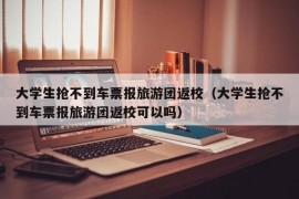 大学生抢不到车票报旅游团返校（大学生抢不到车票报旅游团返校可以吗）