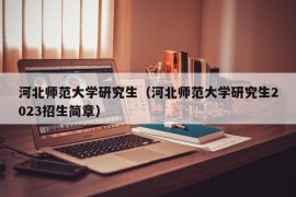 河北师范大学研究生（河北师范大学研究生2023招生简章）