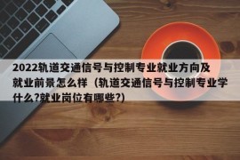 2022轨道交通信号与控制专业就业方向及就业前景怎么样（轨道交通信号与控制专业学什么?就业岗位有哪些?）