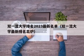 双一流大学排名2023最新名单（双一流大学最新排名出炉）