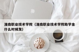 淮南职业技术学院（淮南职业技术学院助学金什么时候发）