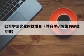 教育学研究生院校排名（教育学研究生有哪些专业）