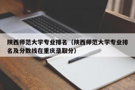 陕西师范大学专业排名（陕西师范大学专业排名及分数线在重庆录取分）