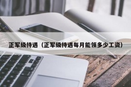 正军级待遇（正军级待遇每月能领多少工资）