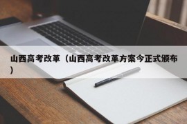 山西高考改革（山西高考改革方案今正式颁布）