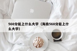 560分能上什么大学（海南560分能上什么大学）