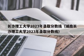 长沙理工大学2023年录取分数线（湖南长沙理工大学2023年录取分数线）