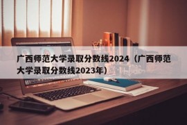 广西师范大学录取分数线2024（广西师范大学录取分数线2023年）