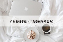 广东专科学院（广东专科学院公办）